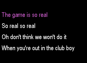 The game is so real
80 real so real

Oh don't think we won't do it

When you're out in the club boy