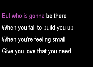 But who is gonna be there
When you fall to build you up

When you're feeling small

Give you love that you need
