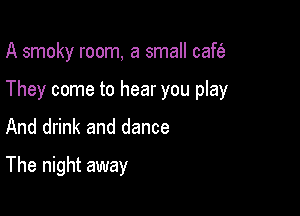 A smoky room, a small caft'a

They come to hear you play
And drink and dance

The night away