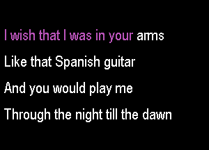 I wish that l was in your anns

Like that Spanish guitar

And you would play me
Through the night till the dawn