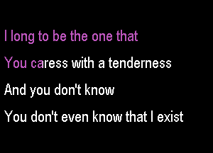 I long to be the one that

You caress with a tenderness
And you don't know

You don't even know that I exist