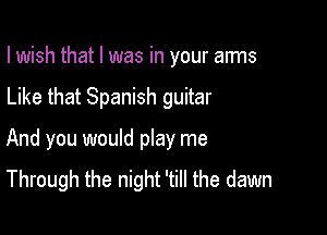 I wish that l was in your anns

Like that Spanish guitar

And you would play me
Through the night 'till the dawn