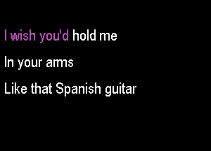 I wish you'd hold me

In your arms

Like that Spanish guitar