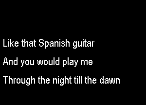 Like that Spanish guitar

And you would play me
Through the night till the dawn