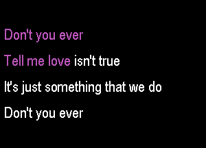 Don't you ever

Tell me love isn't true

lfs just something that we do

Don't you ever