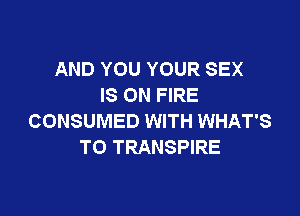 AND YOU YOUR SEX
IS ON FIRE

CONSUMED WITH WHAT'S
T0 TRANSPIRE