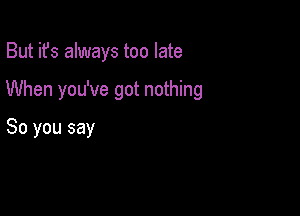 But it's always too late

When you've got nothing

So you say