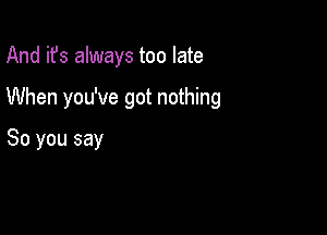 And it's always too late

When you've got nothing

So you say