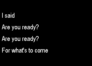 I said

Are you readY?

Are you readY?

For what's to come