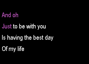 And oh
Just to be with you

Is having the best day
Of my life