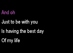 And oh
Just to be with you

Is having the best day
Of my life