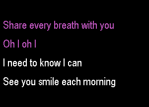 Share every breath with you

Oh I oh I
I need to know I can

See you smile each morning