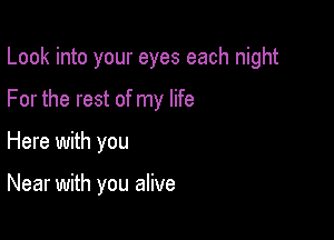 Look into your eyes each night

For the rest of my life
Here with you

Near with you alive