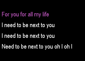 For you for all my life

I need to be next to you

I need to be next to you

Need to be next to you oh I ohl