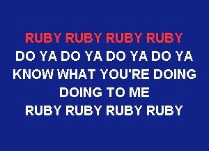 DO YA DO YA DO YA DO YA
KNOW WHAT YOU'RE DOING
DOING TO ME
RUBY RUBY RUBY RUBY