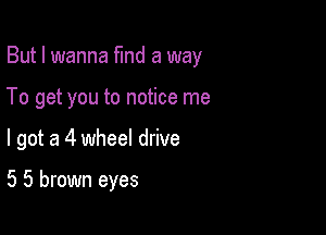 But I wanna fund a way

To get you to notice me

I got a 4 wheel drive

5 5 brown eyes
