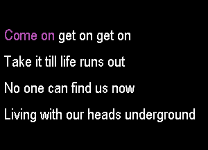 Come on get on get on
Take it till life runs out

No one can find us now

Living with our heads underground