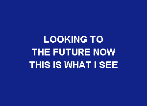 LOOKING TO
THE FUTURE NOW

THIS IS WHAT I SEE