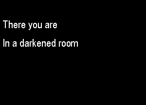 There you are

In a darkened room