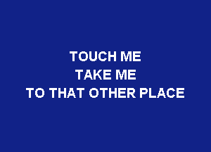 TOUCH ME
TAKE ME

TO THAT OTHER PLACE