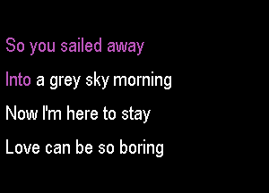 So you sailed away

Into a grey sky morning

Now I'm here to stay

Love can be so boring