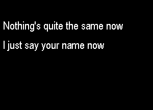 Nothing's quite the same now

ljust say your name now