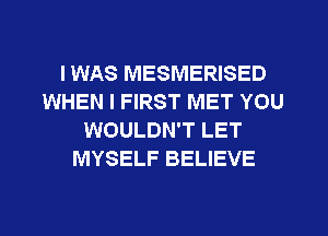 I WAS MESMERISED
WHEN I FIRST MET YOU
WOULDN'T LET
MYSELF BELIEVE