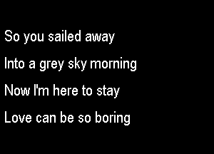 So you sailed away

Into a grey sky morning

Now I'm here to stay

Love can be so boring