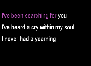 I've been searching for you

I've heard a cry within my soul

I never had a yearning