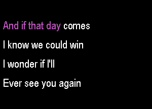 And if that day comes
I know we could win

lwonder if I'll

Ever see you again