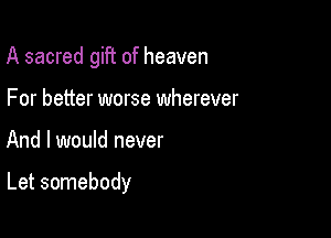 A sacred gift of heaven
For better worse wherever

And I would never

Let somebody