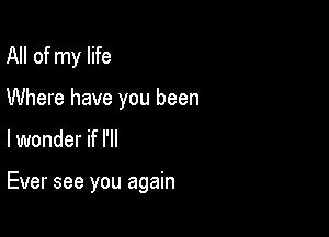 All of my life

Where have you been

lwonder if I'll

Ever see you again