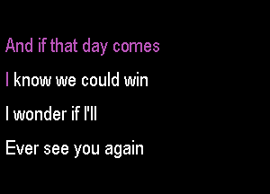 And if that day comes
I know we could win

lwonder if I'll

Ever see you again