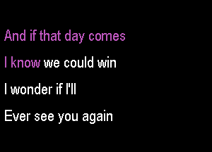 And if that day comes
I know we could win

lwonder if I'll

Ever see you again