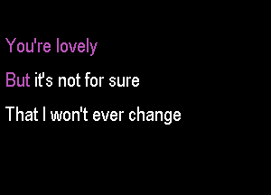 You're lovely

But it's not for sure

That I won't ever change