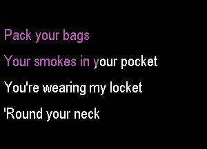 Pack your bags
Your smokes in your pocket

You're wearing my locket

'Round your neck