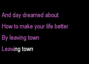And day dreamed about

How to make your life better

By leaving town

Leaving town