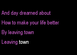 And day dreamed about

How to make your life better

By leaving town

Leaving town