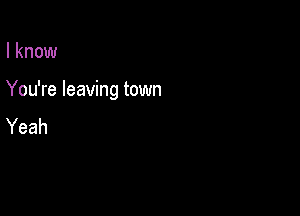 I know

You're leaving town

Yeah