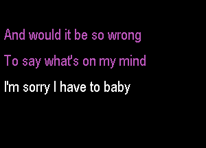 And would it be so wrong

To say whafs on my mind

I'm sorry I have to baby