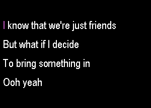 I know that we're just friends
But what ifl decide

To bring something in
Ooh yeah