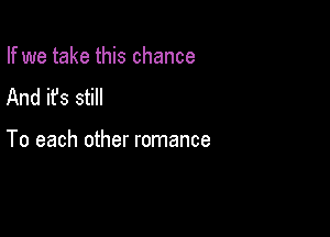 If we take this chance
And it's still

To each other romance