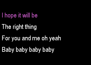 I hope it will be
The right thing

For you and me oh yeah
Baby baby baby baby