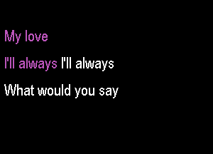 My love

I'll always I'll always

What would you say