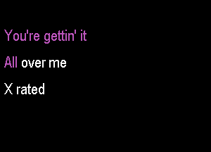 You're gettin' it

All over me
X rated