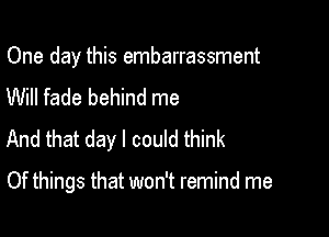 One day this embarrassment
Will fade behind me
And that day I could think

Of things that won't remind me