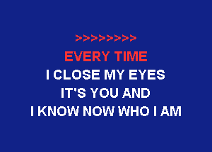 I CLOSE MY EYES

IT'S YOU AND
I KNOW NOW WHO I AM