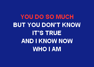 BUT YOU DON'T KNOW
IT'S TRUE

AND I KNOW NOW
WHO I AM