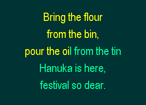 Bring the rour

from the bin,
pour the oil from the tin
Hanuka is here,
festival so dear.