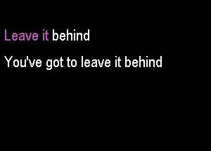 Leave it behind

You've got to leave it behind